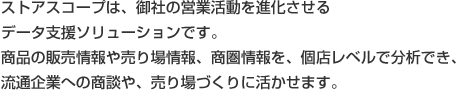 ストアスコープは、御社の営業活動を進化させるデータ支援ソリューションです。商品の販売情報や売場情報、商圏情報を、個店レベルで分析でき、流通企業への商談や、売場づくりに活かせます。