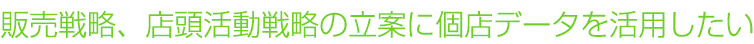 販売戦略、店頭活動戦略の立案に個店データを活用したい
